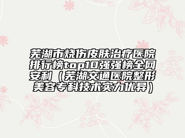 芜湖市烧伤皮肤治疗医院排行榜top10强强榜全网安利（芜湖交通医院整形美容专科技术实力优异）