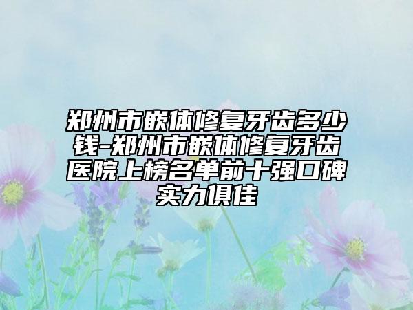 郑州市嵌体修复牙齿多少钱-郑州市嵌体修复牙齿医院上榜名单前十强口碑实力俱佳