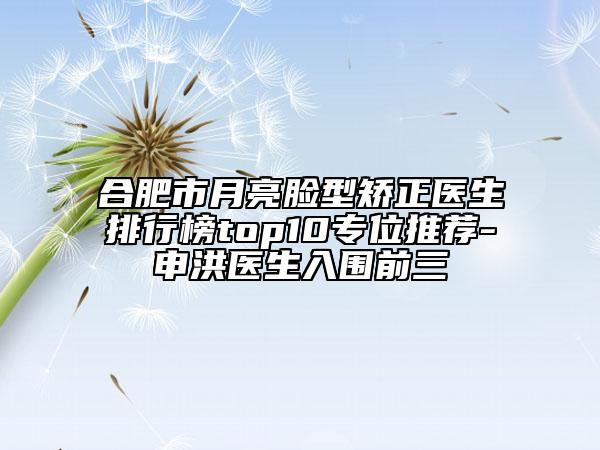 合肥市月亮脸型矫正医生排行榜top10专位推荐-申洪医生入围前三