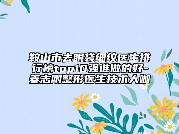 鞍山市去眼袋细纹医生排行榜top10强谁做的好-姜志刚整形医生技术大咖