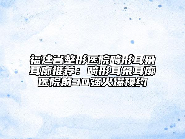 福建省整形医院畸形耳朵耳廓推荐：畸形耳朵耳廓医院前30强火爆预约