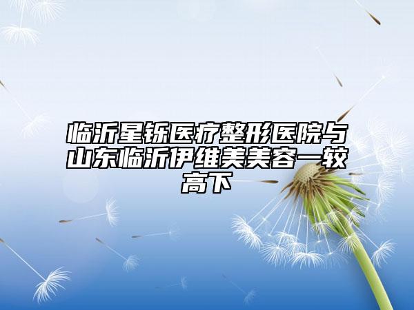 临沂星铄医疗整形医院与山东临沂伊维美美容一较高下