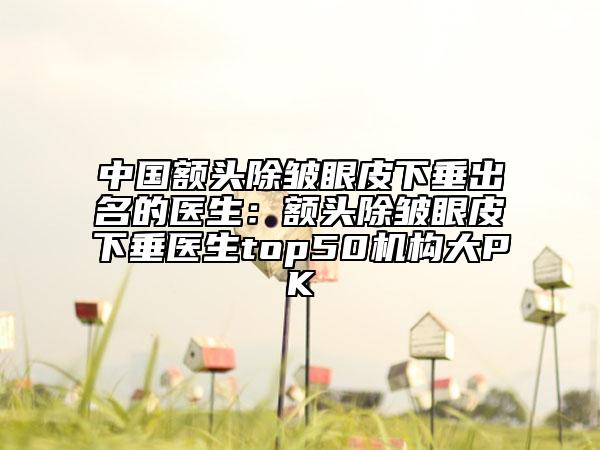 中国额头除皱眼皮下垂出名的医生：额头除皱眼皮下垂医生top50机构大PK