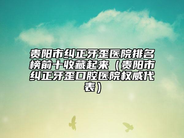 贵阳市纠正牙歪医院排名榜前十收藏起来（贵阳市纠正牙歪口腔医院权威代表）