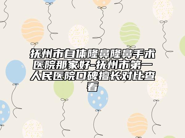 抚州市自体隆鼻隆鼻手术医院那家好-抚州市第一人民医院口碑擅长对比查看