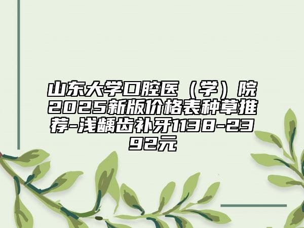 山东大学口腔医（学）院2025新版价格表种草推荐-浅龋齿补牙1138-2392元