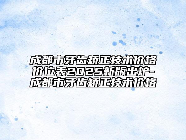 成都市牙齿矫正技术价格价位表2025新版出炉-成都市牙齿矫正技术价格
