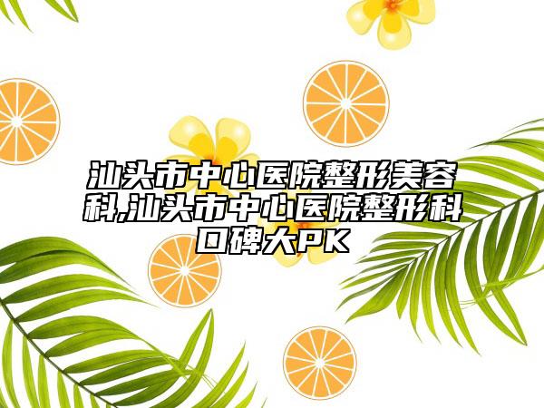 汕头市中心医院整形美容科,汕头市中心医院整形科口碑大PK