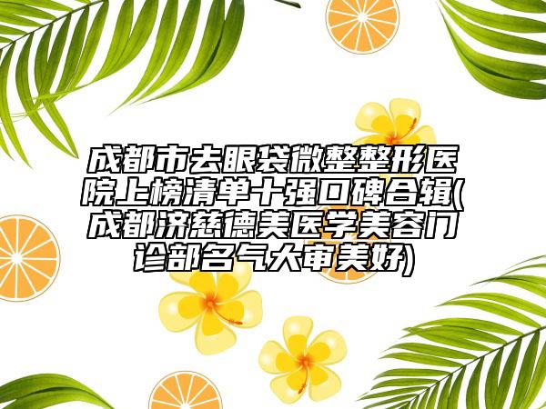 成都市去眼袋微整整形医院上榜清单十强口碑合辑(成都济慈德美医学美容门诊部名气大审美好)