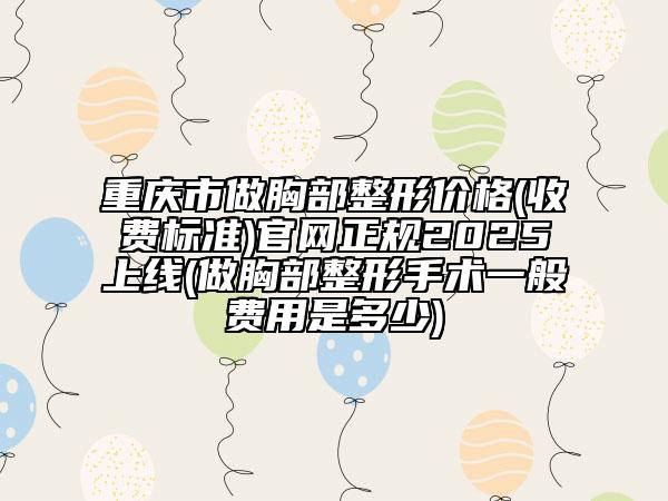 重庆市做胸部整形价格(收费标准)官网正规2025上线(做胸部整形手术一般费用是多少)