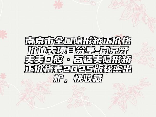 南京市全口隐形矫正价格价位表项目分享-南京牙美美口腔·百适美隐形矫正价格表2025版秘密出炉，快收藏