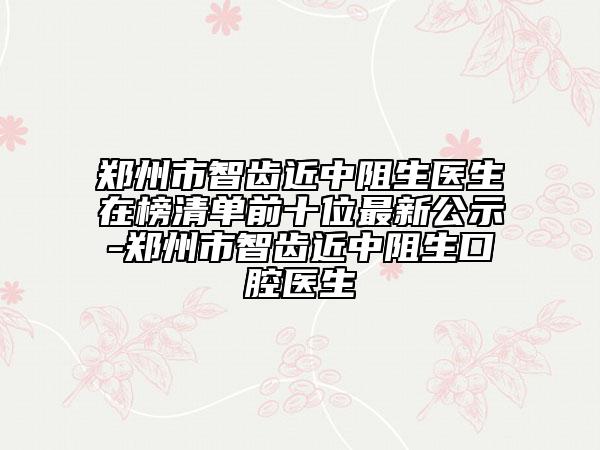 郑州市智齿近中阻生医生在榜清单前十位最新公示-郑州市智齿近中阻生口腔医生
