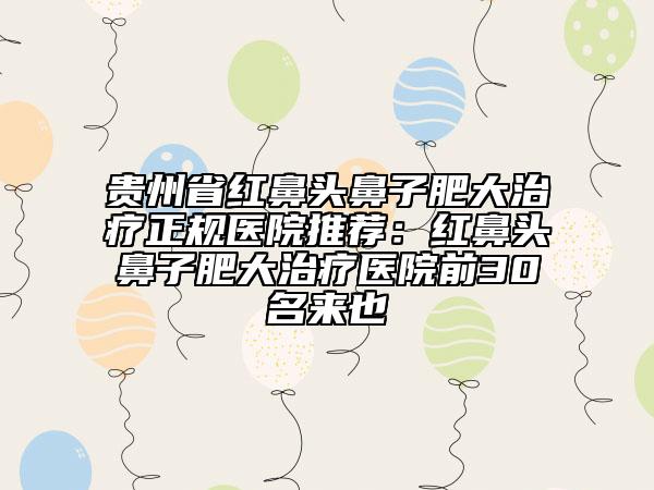 贵州省红鼻头鼻子肥大治疗正规医院推荐：红鼻头鼻子肥大治疗医院前30名来也