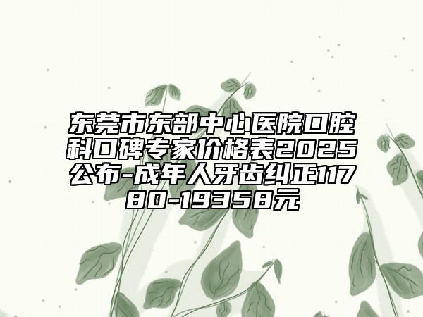 东莞市东部中心医院口腔科口碑专家价格表2025公布-成年人牙齿纠正11780-19358元