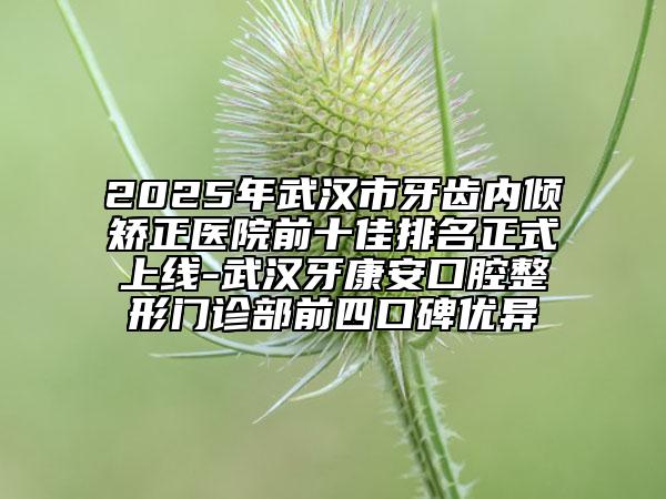 2025年武汉市牙齿内倾矫正医院前十佳排名正式上线-武汉牙康安口腔整形门诊部前四口碑优异