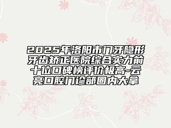 2025年洛阳市门牙隐形牙齿矫正医院综合实力前十位口碑榜评价极高-云亮口腔门诊部圈内大拿