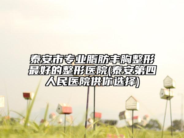 泰安市专业脂肪丰胸整形最好的整形医院(泰安第四人民医院供你选择)