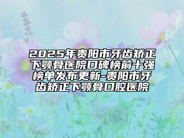 2025年贵阳市牙齿矫正下颚骨医院口碑榜前十强榜单发布更新-贵阳市牙齿矫正下颚骨口腔医院