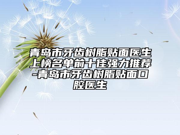 青岛市牙齿树脂贴面医生上榜名单前十佳强力推荐-青岛市牙齿树脂贴面口腔医生
