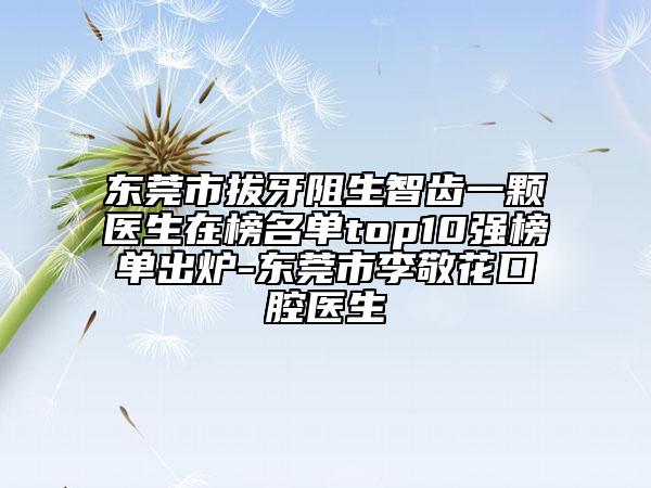 东莞市拔牙阻生智齿一颗医生在榜名单top10强榜单出炉-东莞市李敬花口腔医生