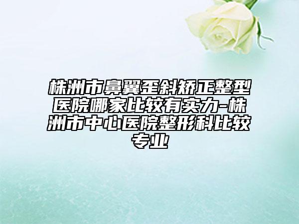 株洲市鼻翼歪斜矫正整型医院哪家比较有实力-株洲市中心医院整形科比较专业