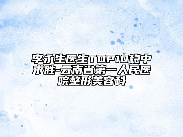 李永生医生TOP10稳中求胜-云南省第一人民医院整形美容科