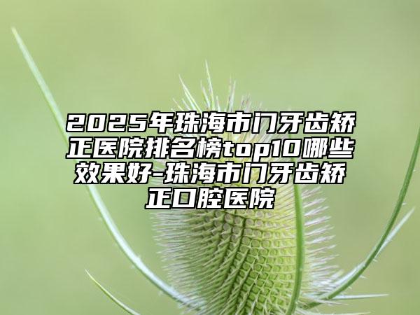 2025年珠海市门牙齿矫正医院排名榜top10哪些效果好-珠海市门牙齿矫正口腔医院