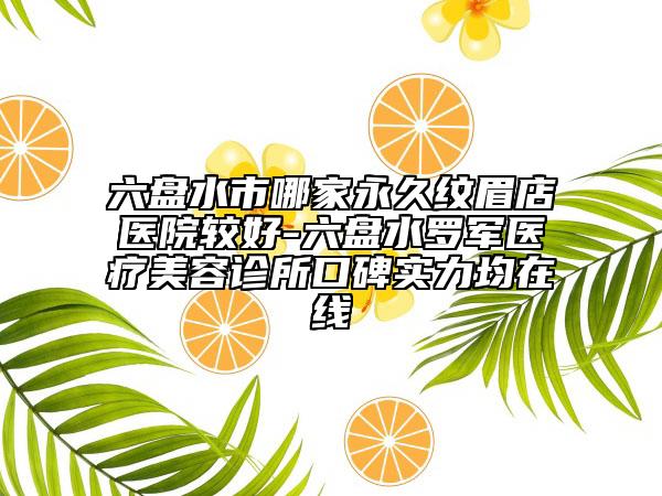 六盘水市哪家永久纹眉店医院较好-六盘水罗军医疗美容诊所口碑实力均在线