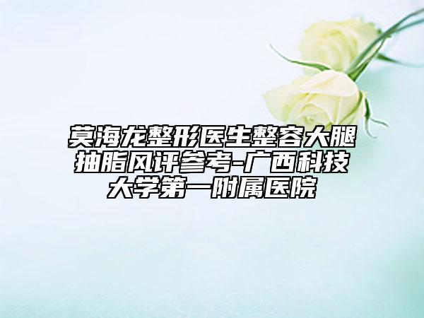 莫海龙整形医生整容大腿抽脂风评参考-广西科技大学第一附属医院