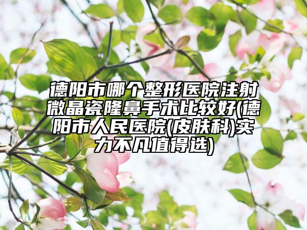德阳市哪个整形医院注射微晶瓷隆鼻手术比较好(德阳市人民医院(皮肤科)实力不凡值得选)