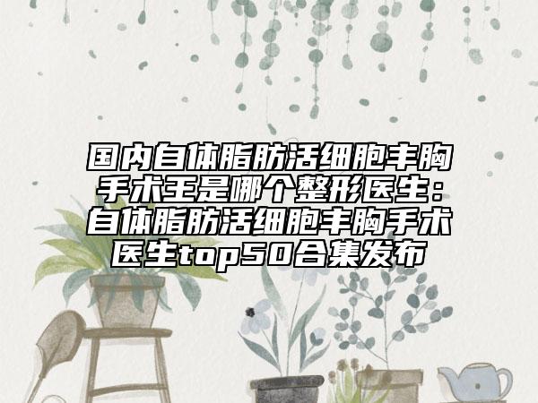 国内自体脂肪活细胞丰胸手术王是哪个整形医生：自体脂肪活细胞丰胸手术医生top50合集发布