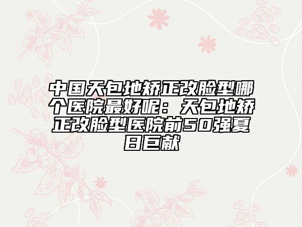 中国天包地矫正改脸型哪个医院最好呢：天包地矫正改脸型医院前50强夏日巨献