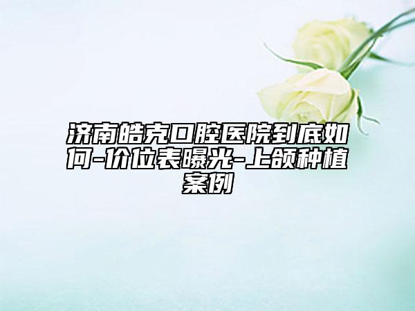 济南皓克口腔医院到底如何-价位表曝光-上颌种植案例