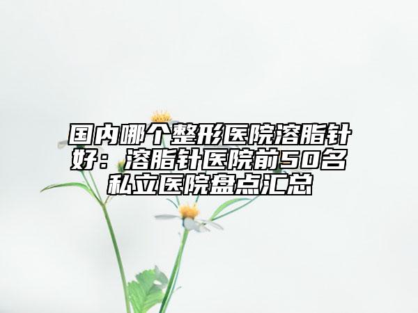 国内哪个整形医院溶脂针好：溶脂针医院前50名私立医院盘点汇总
