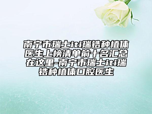 南宁市瑞士iti瑞锆种植体医生上榜清单前十名汇总在这里-南宁市瑞士iti瑞锆种植体口腔医生