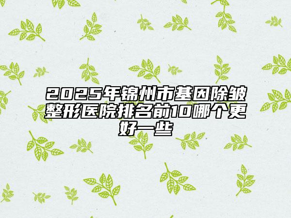 2025年锦州市基因除皱整形医院排名前10哪个更好一些