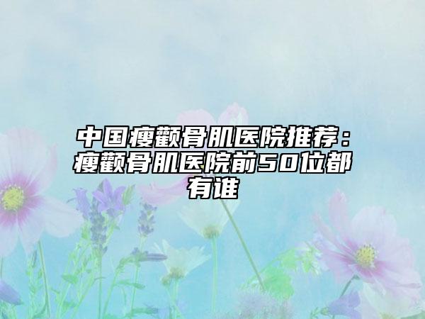 中国瘦颧骨肌医院推荐：瘦颧骨肌医院前50位都有谁