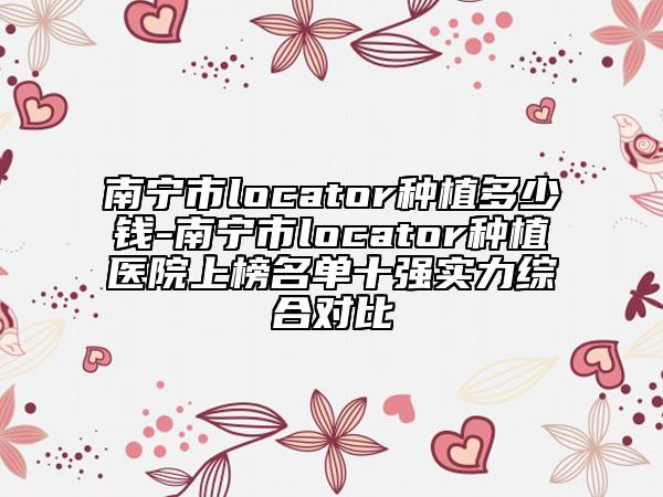 南宁市locator种植多少钱-南宁市locator种植医院上榜名单十强实力综合对比