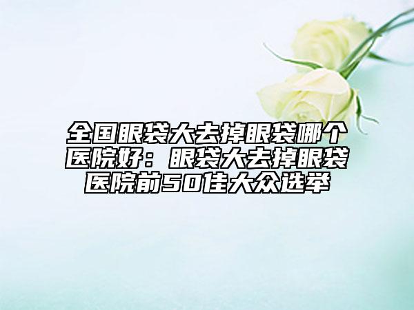 全国眼袋大去掉眼袋哪个医院好：眼袋大去掉眼袋医院前50佳大众选举