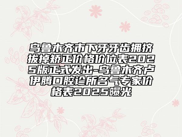 乌鲁木齐市下牙牙齿拥挤拔掉矫正价格价位表2025版正式发出-乌鲁木齐卢伊腾口腔诊所名气专家价格表2025曝光