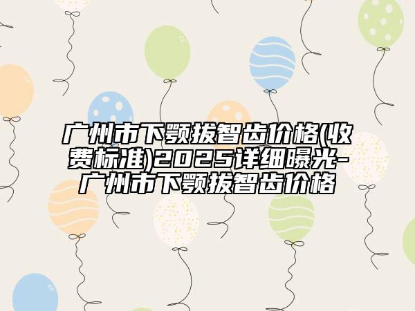 广州市下颚拔智齿价格(收费标准)2025详细曝光-广州市下颚拔智齿价格