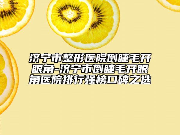 济宁市整形医院倒睫毛开眼角-济宁市倒睫毛开眼角医院排行强榜口碑之选