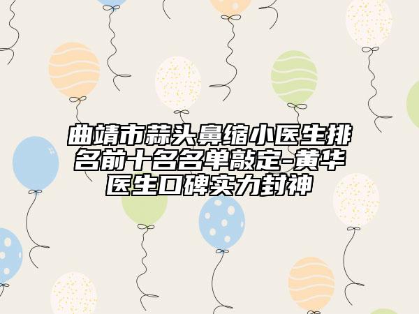 曲靖市蒜头鼻缩小医生排名前十名名单敲定-黄华医生口碑实力封神
