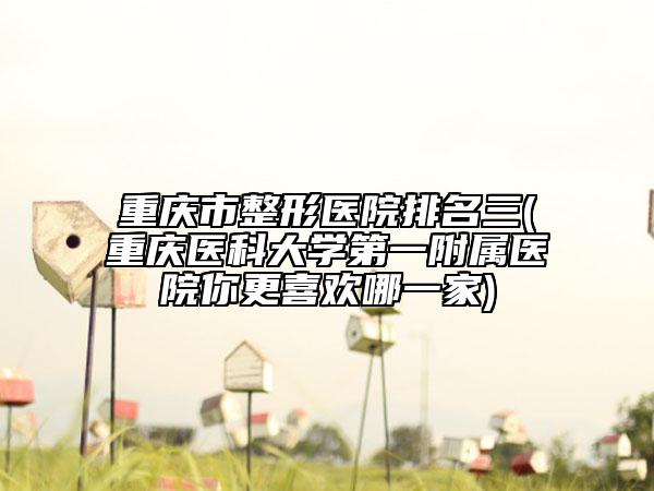 重庆市整形医院排名三(重庆医科大学第一附属医院你更喜欢哪一家)