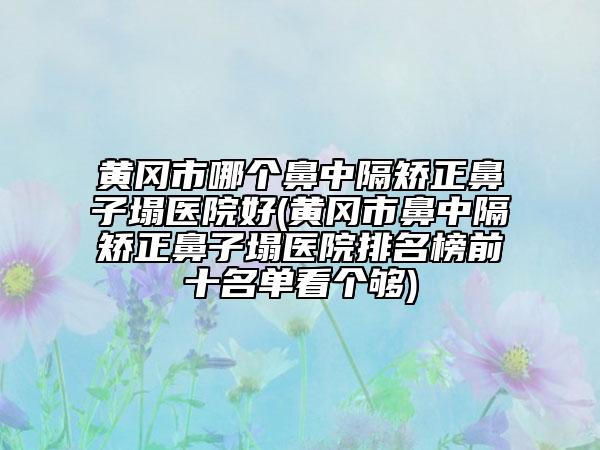 黄冈市哪个鼻中隔矫正鼻子塌医院好(黄冈市鼻中隔矫正鼻子塌医院排名榜前十名单看个够)