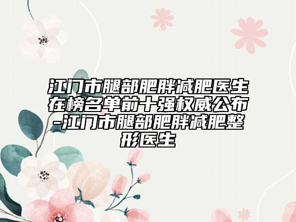 江门市腿部肥胖减肥医生在榜名单前十强权威公布-江门市腿部肥胖减肥整形医生