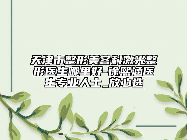 天津市整形美容科激光整形医生哪里好-徐熙涵医生专业人士_放心选