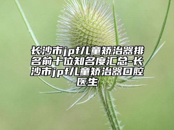 长沙市jpf儿童矫治器排名前十位知名度汇总-长沙市jpf儿童矫治器口腔医生