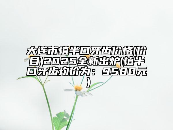 大连市植半口牙齿价格(价目)2025全新出炉(植半口牙齿均价为：9580元）