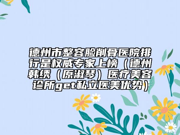 德州市整容脸削骨医院排行是权威专家上榜（德州韩绣（原淑琴）医疗美容诊所get私立医美优势）